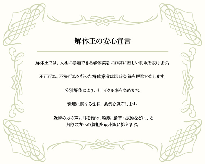 解体王の安心宣言…1.解体王では、入札に参加できる解体業者に非常に厳しい制限を設けます。2.不正行為、不法行為を行った解体業者は即時登録を解除いたします。3.分別解体により、リサイクル率を高めます。4.環境に関する法律、条例を遵守します。5.近隣の方の声に耳を傾け、粉塵、騒音、振動などによる周りの方への負担を最小限に抑えます。