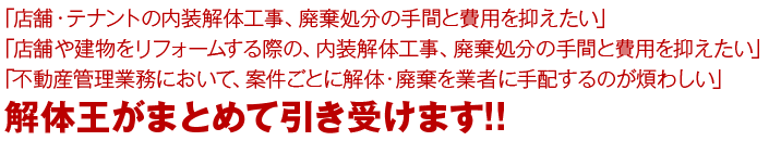 「店舗・テナントの内装解体工事、廃棄処分の手間と費用を抑えたい」「店舗や建物のリフォームをする際の、内装解体工事、廃棄処分の手間と費用を抑えたい」「不動産管理業務において、案件ごとに解体・廃棄を業者に手配するのが煩わしい」解体王がまとめて引き受けます!!